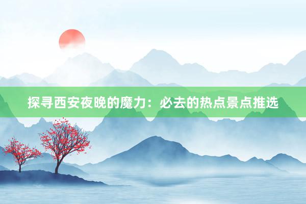 探寻西安夜晚的魔力：必去的热点景点推选